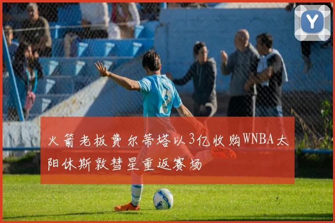 火箭老板费尔蒂塔以3亿收购WNBA太阳休斯敦彗星重返赛场