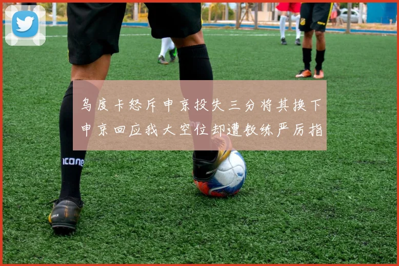 乌度卡怒斥申京投失三分将其换下申京回应我大空位却遭教练严厉指责