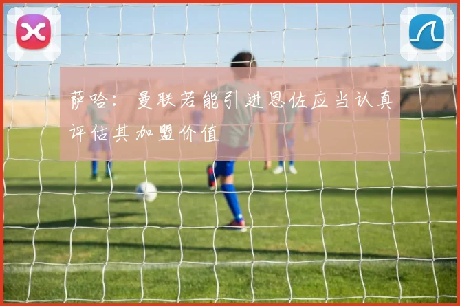 萨哈：曼联若能引进恩佐应当认真评估其加盟价值