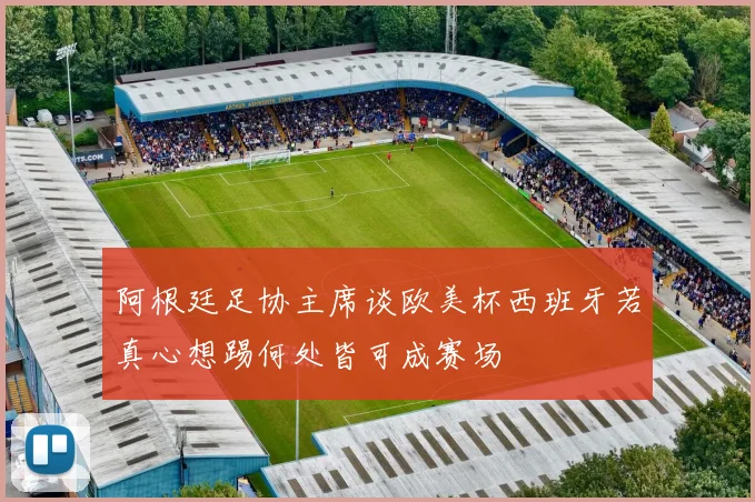 阿根廷足协主席谈欧美杯西班牙若真心想踢何处皆可成赛场