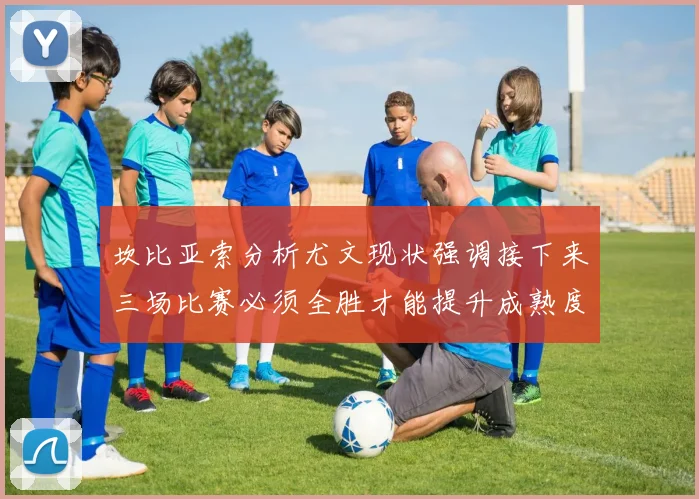 坎比亚索分析尤文现状强调接下来三场比赛必须全胜才能提升成熟度