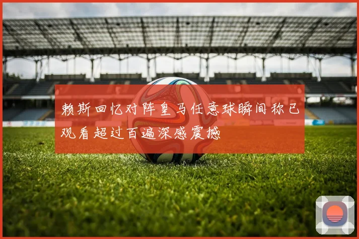 赖斯回忆对阵皇马任意球瞬间称已观看超过百遍深感震撼
