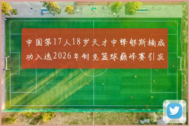 中国第17人18岁天才中锋郇斯楠成功入选2026年耐克篮球巅峰赛引发热议